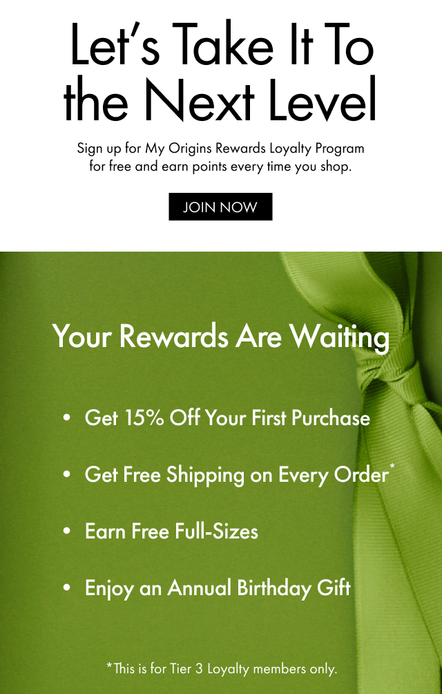 Let's Take It To the Next Level | Sign up for My Origins Rewards Loyalty Program for free and earn points every time you shop. | JOIN NOW | Your Rewards Are Waiting | Get 15% Off Your First Purchase | Get Free Shipping on Every Order* | Earn Free Full-Sizes | Enjoy an Annual Birthday Gift | *This is for Tier 3 Loyalty members only.