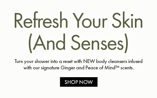 Refresh Your Skin (And Senses) | Turn your shower into a reset with NEW body cleansers infused with our signature Ginger and Peace of Mind™ scents. | SHOP NOW