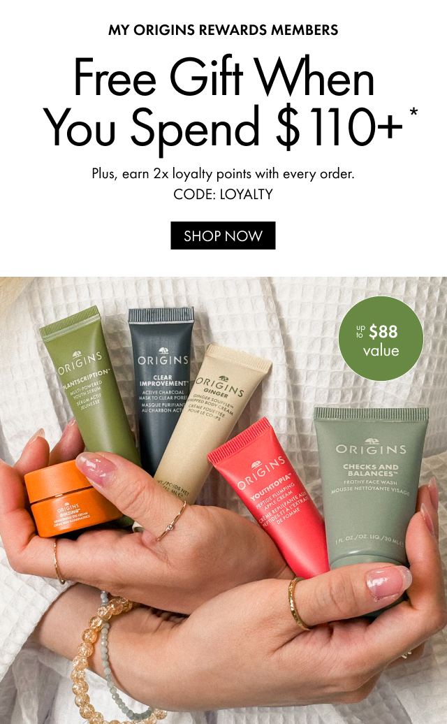 MY ORIGINS REWARDS MEMBERS | Free Gift When You Spend $110+* | Plus, earn 2x loyalty points with every order. | CODE: LOYALTY | SHOP NOW | Up to $88 value