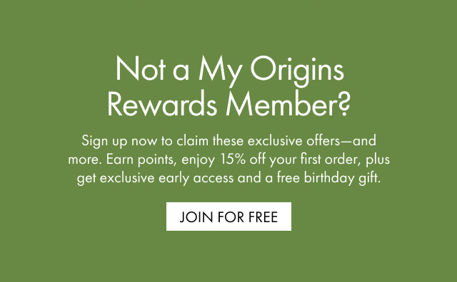 Not a My Origins Rewards Member? Sign up now to claim these exclusive offers-and more. Earn points, enjoy 15% off your first order, plus get exclusive early access and a free birthday gift. | JOIN FOR FREE