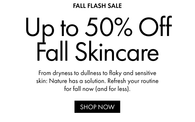 FALL FLASH SALE Up to 50% Off Fall Skincare From dryness to dullness to flaky and sensitive skin: Nature has a solution. Refresh your routine for fall now (and for less). SHOP NOW