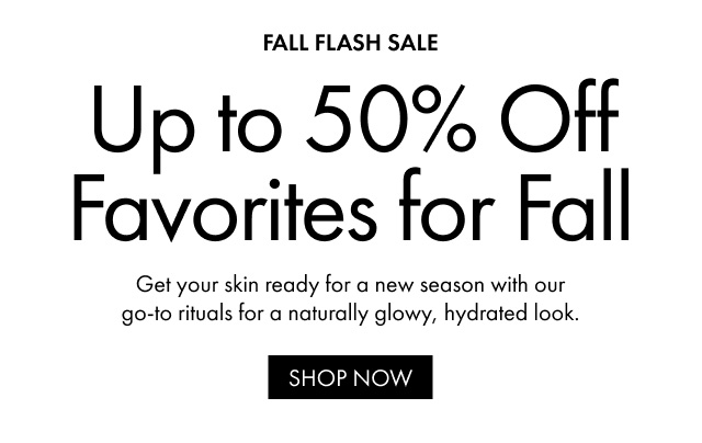 FALL FLASH SALE Up to 50% Off Favorites for Fall Get your skin ready for a new season with our go-to rituals for a naturally glowy, hydrated look. SHOP NOW