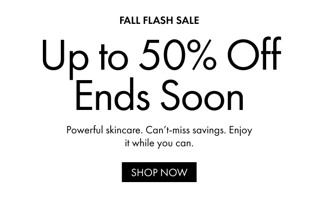 FALL FLASH SALE Up to 50% Off Ends Soon Powerful skincare. Can't-miss savings. Enjoy it while you can. SHOP NOW