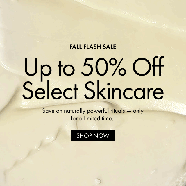 FALL FLASH SALE Up to 50% Off Select Skincare. Save on naturally powerful rituals - only for a limited time. SHOP NOW