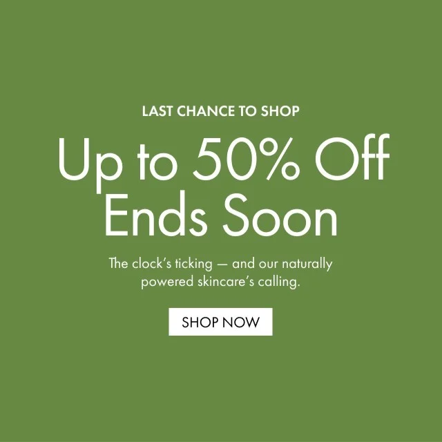 LAST CHANCE TO SHOP | Up to 50% Off Ends Soon | The clock's ticking - and our naturally powered skincare's calling. | SHOP NOW