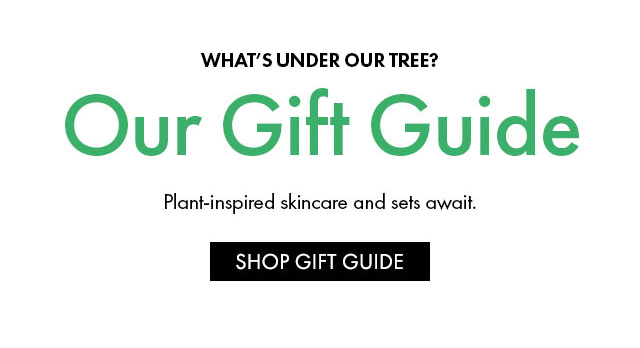 WHAT'S UNDER OUR TREE? Our Gift Guide Plant-inspired skincare and sets await. SHOP GIFT GUIDE