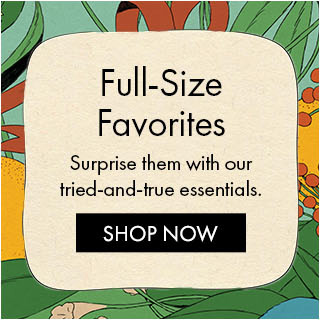 Full-Size Favorites Surprise them with our tried-and-true essentials. SHOP NOW