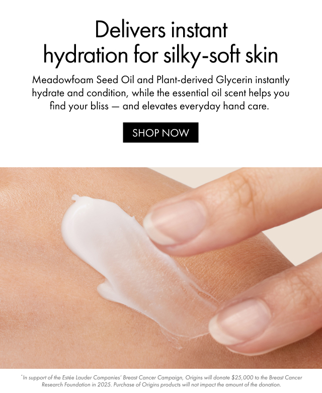 Delivers instant hydration for silky-soft skin | Meadowfoam Seed Oil and Plant-derived Glycerin instantly hydrate and condition, while the essential oil scent helps you find your bliss - and elevates everyday hand care. | SHOP NOW | *In support of the Estée Lauder Companies' Breast Cancer Campaign, Origins will donate $25,000 to the Breast Cancer Research Foundation in 2025. Purchase of Origins products will not impact the amount of the donation.