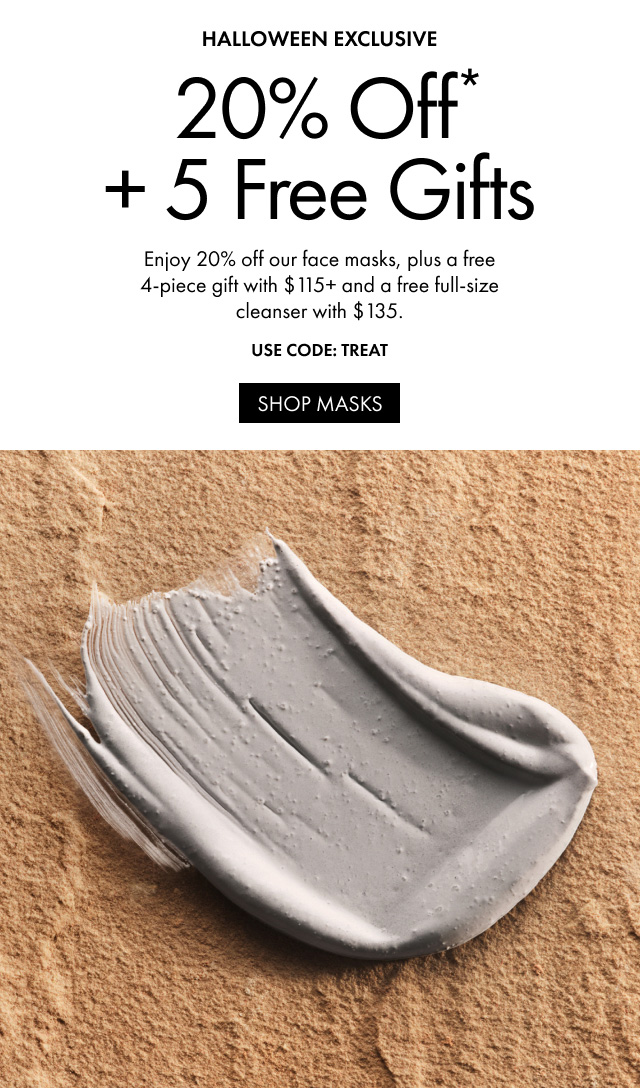 HALLOWEEN EXCLUSIVE 20% Off* + 5 Free Gifts | Enjoy 20% off our face masks, plus a free 4-piece gift with $115+ and a free full-size cleanser with $135 | USE CODE: TREAT | SHOP MASKS