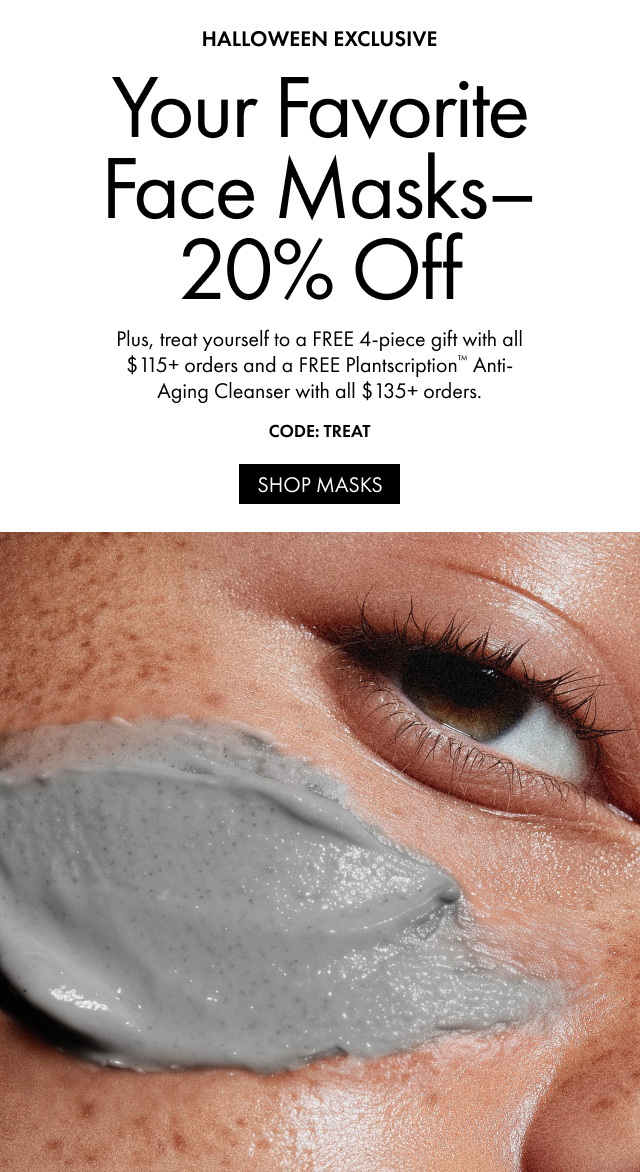 HALLOWEEN EXCLUSIVE Your Favorite Face Masks-20% Off Plus, treat yourself to a FREE 4-piece gift with all $115+ orders and a FREE Plantscription™ Anti-Aging Cleanser with all $135+ orders. CODE: TREAT | SHOP MASKS