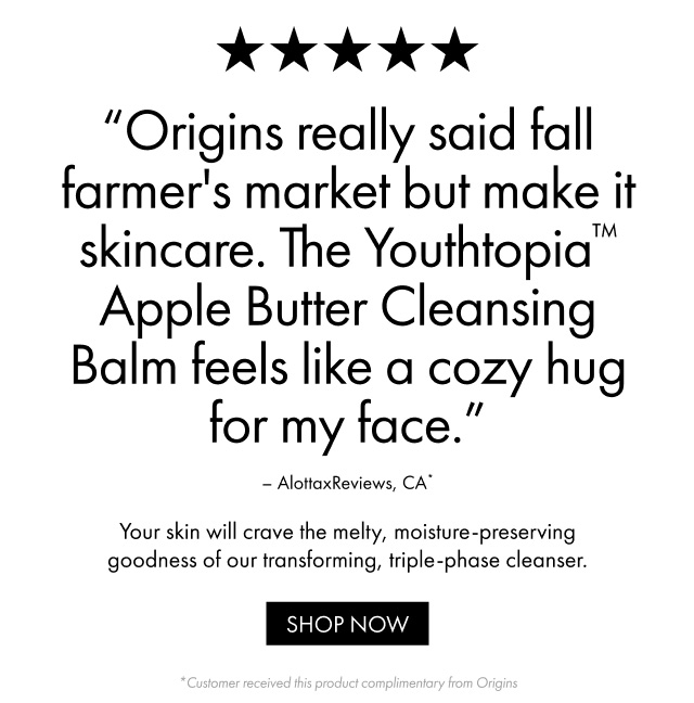 Origins really said fall farmer's market but make it skincare. The Youthtopia™ Apple Butter Cleansing Balm feels like a cozy hug for my face.- AlottaxReviews, CA | Your skin will crave the melty, moisture-preserving goodness of our transforming, triple-phase cleanser. | SHOP NOW | *Customer received this product complimentary from Origins