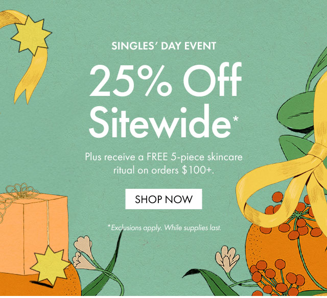 SINGLES' DAY EVENT | 25% Off Sitewide* | Plus receive a FREE 5-piece skincare ritual on orders $100+. | SHOP NOW | *Exclusions apply. While supplies last.