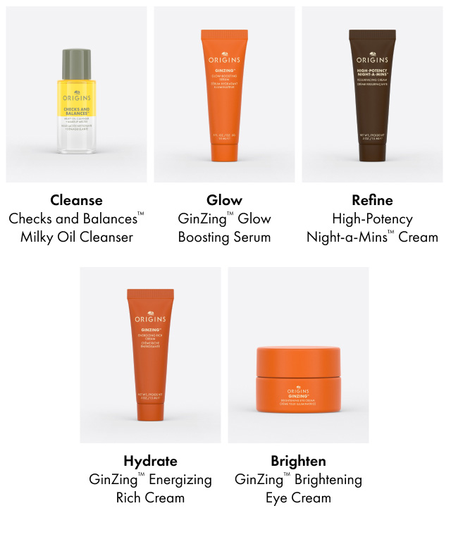 Cleanse. Checks and Balances™ Milky Oil Cleanser | Glow.  GinZing™ Glow Boosting Serum | Refine. High-Potency Night-a-Mins™ Cream | Hydrate. GinZing™ Energizing Rich Cream | Brighten. GinZing™ Brightening Eye Cream