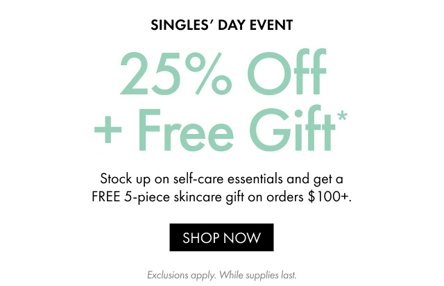 SINGLES' DAY EVENT | 25% Off + Free Gift * | Stock up on self-care essentials and get a FREE 5-piece skincare gift on orders $100+. | SHOP NOW | Exclusions apply. While supplies last.