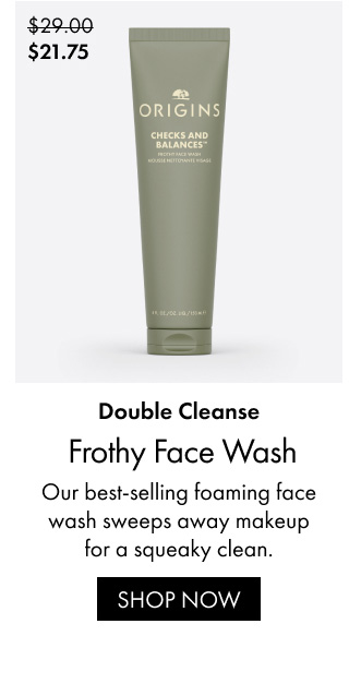 Double Cleanse. Frothy Face Wash Our best-selling foaming face wash sweeps away makeup for a squeaky clean. | SHOP NOW | $21.75