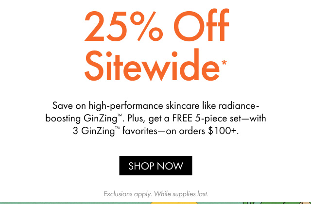 25% Off Sitewide* | Save on high-performance skincare like radiance-boosting GinZing™. Plus, get a FREE 5-piece set-with 3 GinZing™ favorites-on orders $100+. | SHOP NOW | Exclusions apply. While supplies last.