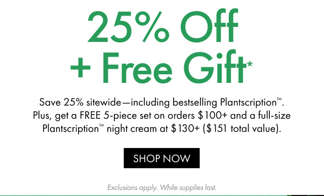 25% Off + Free Gift*| Save 25% sitewide-including bestselling Plantscription™. Plus, get a FREE 5-piece set on orders $100+ and a full-size Plantscription™ night cream at $130+ ($151 total value). | SHOP NOW | Exclusions apply. While supplies last.