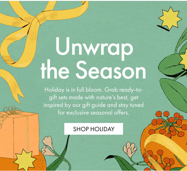 Unwrap the Season | Holiday is in full bloom. Grab ready-to-gift sets made with nature's best, get inspired by our gift guide and stay tuned for exclusive seasonal offers. | SHOP HOLIDAY