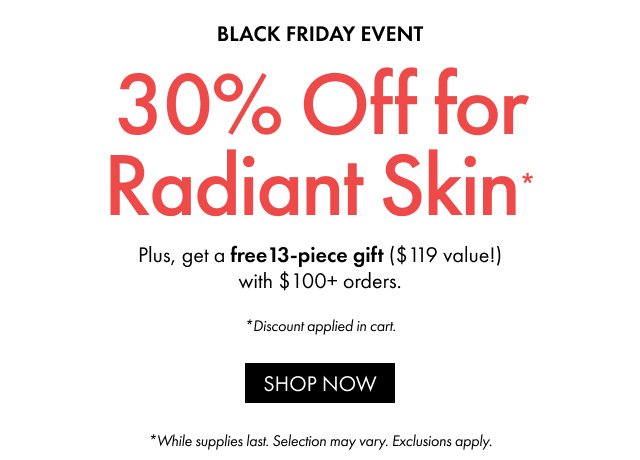 BLACK FRIDAY EVENT | 30% Off for Radiant Skin Plus, get a free 13-piece gift ($119 value!) with $100+ orders. | *Discount applied in cart. | SHOP NOW | *While supplies last. Selection may vary. Exclusions apply.
