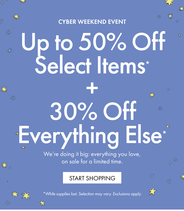 CYBER WEEKEND EVENT | Up to 50% Off Select Items* + 30% Off Everything Else* | We're doing it big: everything you love, on sale for a limited time.|  START SHOPPING | *While supplies last. Selection may vary. Exclusions apply.