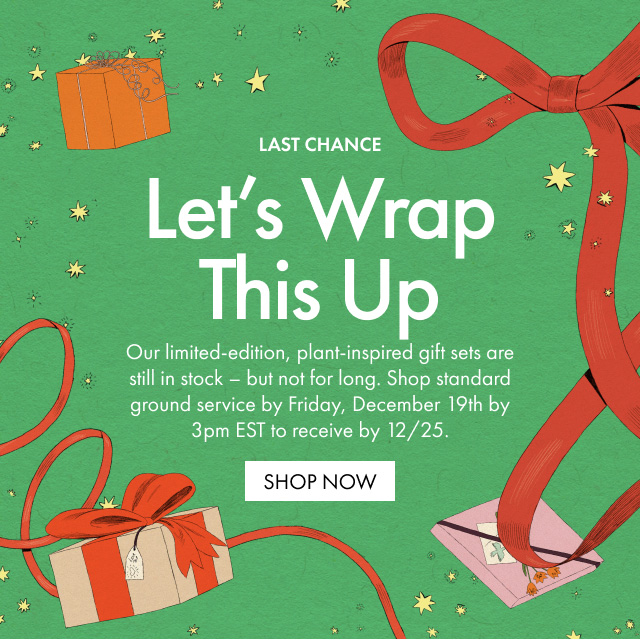 LAST CHANCE | Let's Wrap This Up | Our limited-edition, plant-inspired gift sets are still in stock - but not for long. Shop standard ground service by Friday, December 19th by 3pm EST to receive by 12/25. | SHOP NOW
