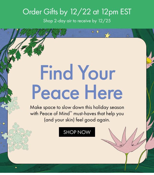 Order Gifts by 12/22 at 12pm EST | Shop 2-day air to receive by 12/25 | Find Your Peace Here | Make space to slow down this holiday season with Peace of Mind™ must-haves that help you (and your skin) feel good again. | SHOP NOW