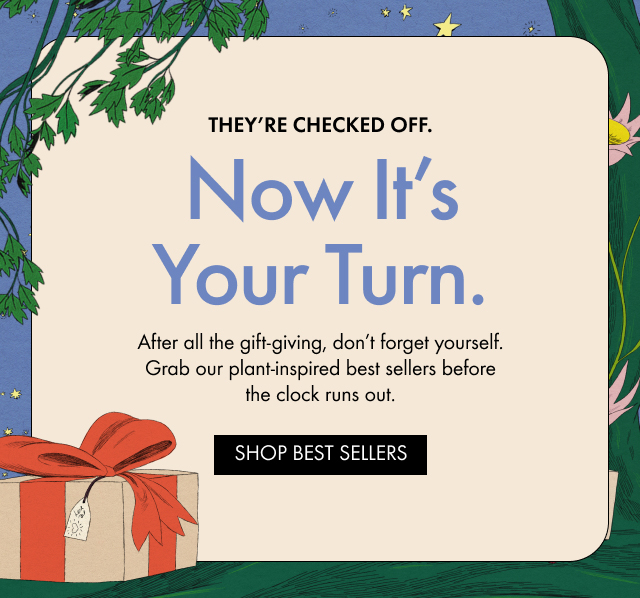 THEY'RE CHECKED OFF. | Now It's Your Turn. | After all the gift-giving, don't forget yourself. Grab our plant-inspired bestsellers before the clock runs out. | SHOP BESTSELLERS