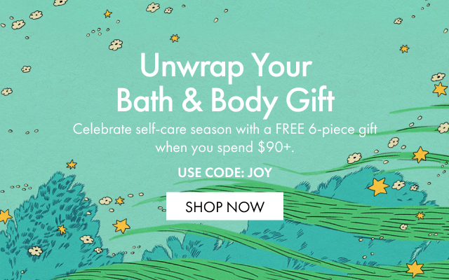 Unwrap Your Bath & Body Gift | Celebrate self-care season with a FREE 6-piece gift when you spend $90+. USE CODE: JOY | SHOP NOW