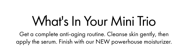 What's In Your Mini Trio | Get a complete anti-aging routine. Cleanse skin gently, then apply the serum. Finish with our NEW powerhouse moisturizer.