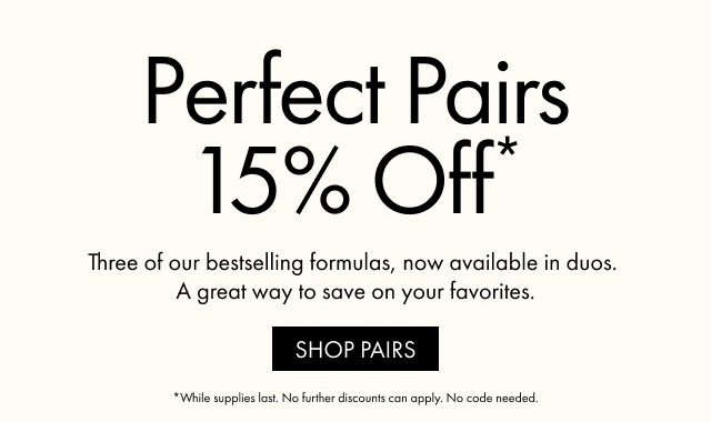 Perfect Pairs 15% Off* | Three of our bestselling formulas, now available in duos. A great way to save on your favorites. | SHOP PAIRS | *While supplies last. No further discounts can apply. No code needed.