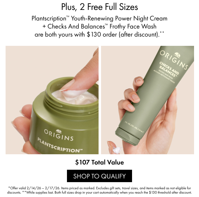 Plus, 2 Free Full Sizes | Plantscription™ Youth-Renewing Power Night Cream + Checks And Balances™ Frothy Face Wash are both yours with $130 order (after 
discount).** | $107 Total Value | SHOP TO QUALIFY | *Offer valid 2/14/26-2/17/26. Items priced as marked. Excludes gift sets, travel sizes, and items marked as not eligible for discounts. **While supplies last. Both full sizes drop in your cart automatically when you reach the $130 threshold after 
discount.