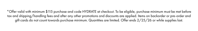 *Offer valid with minimum $115 purchase and code HYDRATE at checkout. To be eligible, purchase minimum must be met before tax and shipping/handling fees and after any other promotions and discounts are applied. Items on backorder or pre-order and gift cards do not count towards purchase minimum. Quantities are limited. Offer ends 2/25/26 or while supplies last.