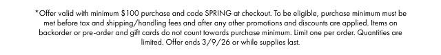 *Offer valid with minimum $100 purchase and code SPRING at checkout. To be eligible, purchase minimum must be met before tax and shipping/handling fees and after any other promotions and discounts are applied. Items on backorder or pre-order and gift cards do not count towards purchase minimum. Limit one per order. Quantities are limited. Offer ends 3/9/26 or while supplies last.