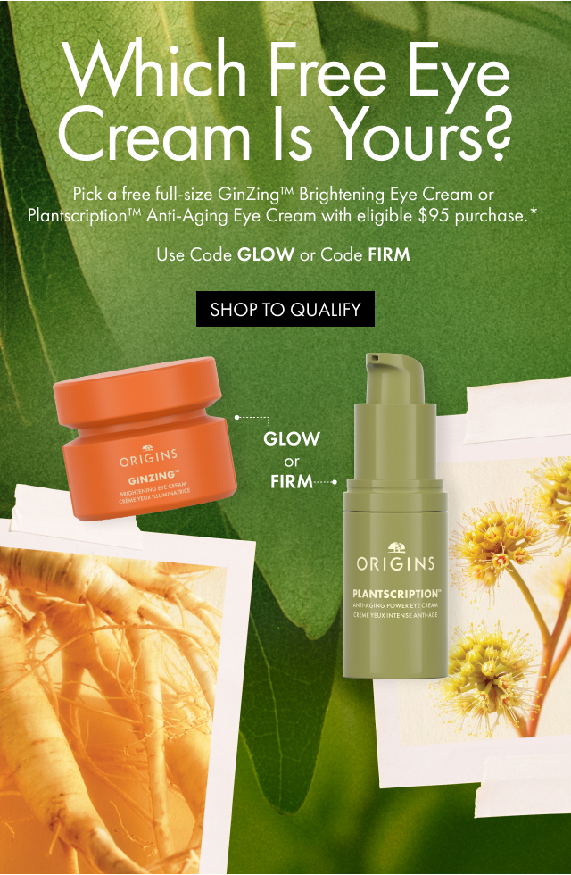 Which Free Eye Cream Is Yours? | Pick a free full-size GinZing™ Brightening Eye Cream or Plantscription™ Anti-Aging Eye Cream with eligible $95 purchase.* | Use Code GLOW or Code FIRM | SHOP TO QUALIFY | GLOW ог FIRM