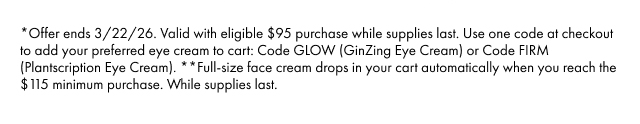 *Offer ends 3/22/26. Valid with eligible $95 purchase while supplies last. Use one code at checkout to add your preferred eye cream to cart: Code GLOW (GinZing Eye Cream) or Code FIRM (Plantscription Eye Cream). **Full-size face cream drops in your cart automatically when you reach the $115 minimum purchase. While supplies last.