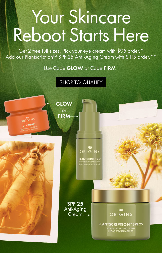 Your Skincare Reboot Starts Here | Get 2 free full sizes. Pick your eye cream with $95 order*. | Add our Plantscription™ SPF 25 Anti-Aging Cream with $115 order.** | Use Code GLOW or Code FIRM | SHOP TO QUALIFY | GLOW or FIRM | SPF 25 Anti-Aging Cream