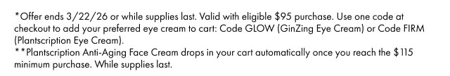 *Offer ends 3/22/26 or while supplies last. Valid with eligible $95 purchase. Use one code at checkout to add your preferred eye cream to cart: Code GLOW (GinZing Eye Cream) or Code FIRM (Plantscription Eye Cream). **Plantscription Anti-Aging Face Cream drops in your cart automatically once you reach the $ 115 minimum purchase. While supplies last.