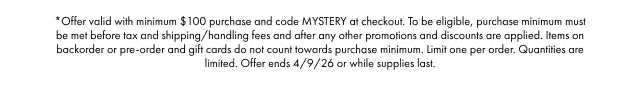 *Offer valid with minimum $100 purchase and code MYSTERY at checkout. To be eligible, purchase minimum must be met before tax and shipping/handling fees and after any other promotions and discounts are applied. Items on backorder or pre-order and gift cards do not count towards purchase minimum. Limit one per order. Quantities are limited. Offer ends 4/9/26 or while supplies last.