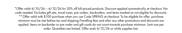 *Offer valid 4/10/26-4/12/26 for 20% off full-priced products. Discount applied automatically at checkout. No code needed. Excludes gift sets, travel sizes, pre-orders, backorders, and items marked as not eligible for discounts. **Offer valid with $100 purchase when you use Code SPRING at checkout. To be eligible for offer, purchase minimum must be met before tax and shipping/handling fees and after any other promotions and discounts are applied. Items on backorder or pre-order and gift cards do not count towards purchase minimum. Limit one per order. Quantities are limited. Offer ends 4/12/26 or while supplies last.