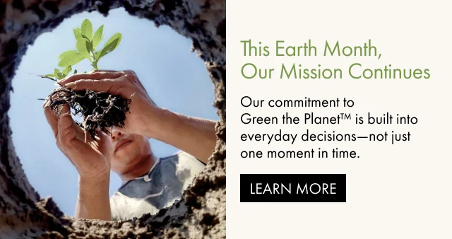 This Earth Month,Our Mission Continues. | Our commitment to Green the Planet™ is built into everyday decisions-not just one moment in time. | LEARN MORE