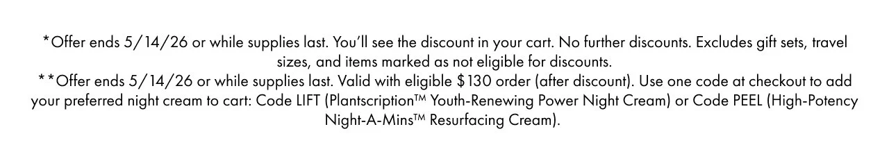 *Offer ends 5/14/26 or while supplies last. You’ll see the discount in your cart. No further discounts. | Excludes gift sets, travel sizes, and items marked as not eligible for discounts. | **Offer ends 5/14/26 or while supplies last. | Valid with eligible $130 order (after discount). | Use one code at checkout to add your preferred night cream to cart: Code LIFT (Plantscription™ Youth-Renewing Power Night Cream) or Code PEEL (High-Potency Night-A-Mins™ Resurfacing Cream).