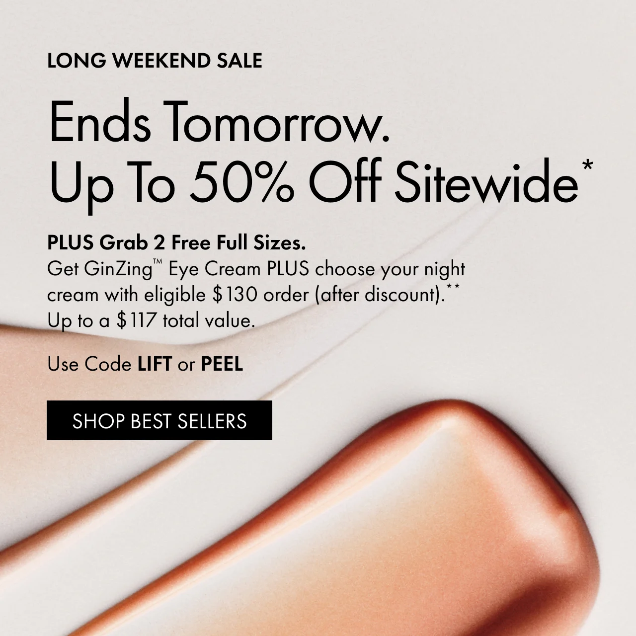 LONG WEEKEND SALE | Ends Tomorrow.Up To 50% Off Sitewide* | PLUS Grab 2 Free Full Sizes. Get GinZing™ Eye Cream PLUS choose your night
 cream with eligible $130 order (after discount).**Up to a $117 total value. | Use Code LIFT or PEEL | SHOP BEST SELLERS