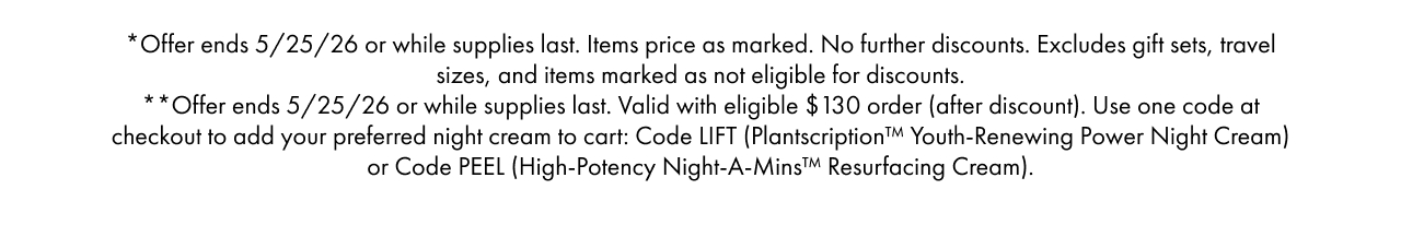 *Offer ends 5/25/26 or while supplies last. Items price as marked. No further discounts. Excludes gift sets, travel sizes, and items marked as not eligible for discounts.**Offer ends 5/25/26 or while supplies last. Valid with eligible $130 order (after discount).Use one code at checkout to add your preferred night cream to cart: Code LIFT (Plantscription™ Youth-Renewing Power Night Cream) or Code PEEL (High-Potency Night-A-Mins™ Resurfacing Cream).