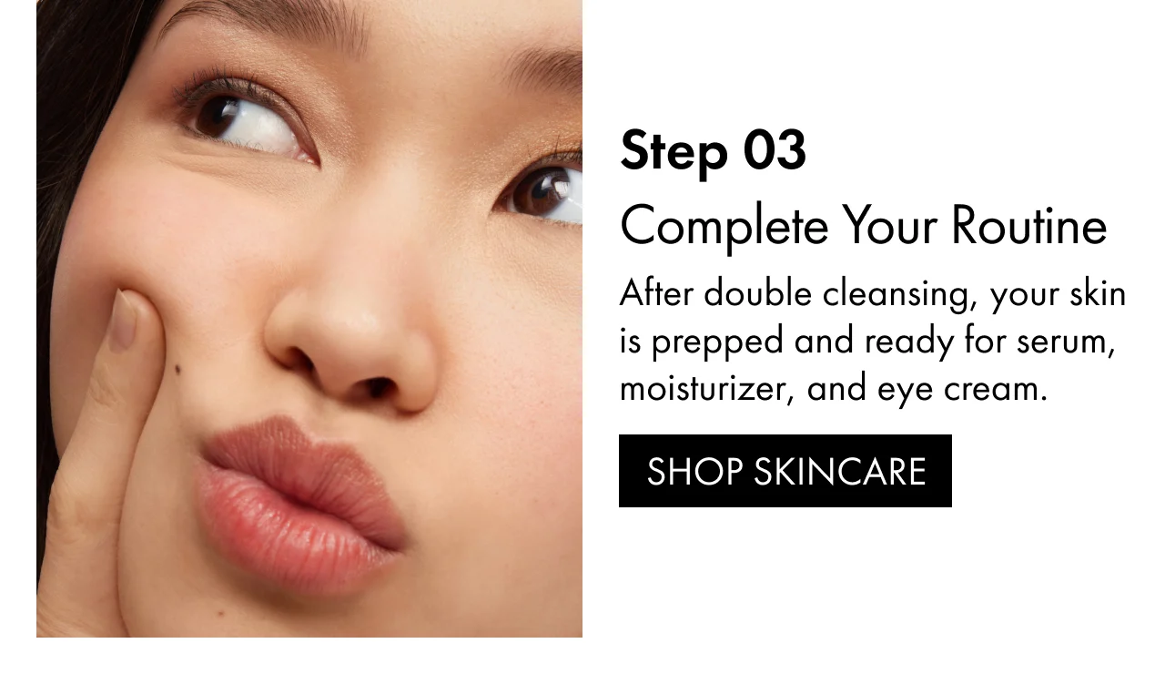 Step 03 | Complete Your Routine | After double cleansing, your skin is prepped and ready for serum, moisturizer, and eye cream. | SHOP SKINCARE