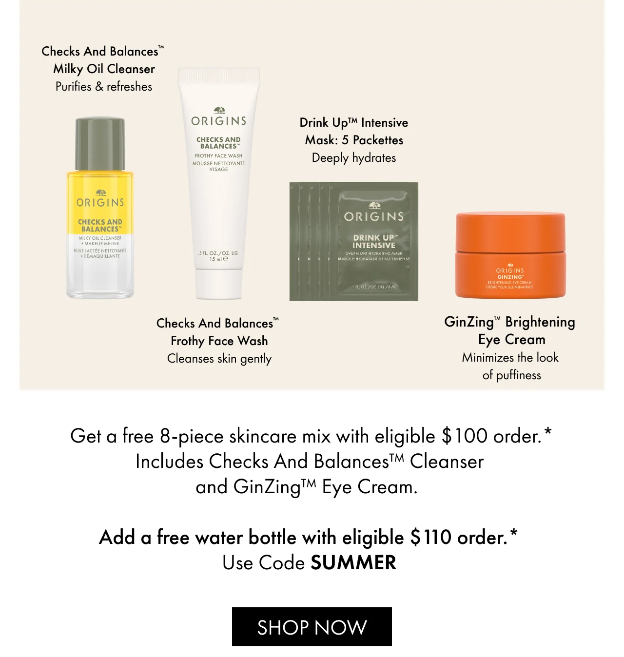 Get a free 8-piece skincare mix with eligible $100 order.* | Includes Checks And Balances™ Cleanser and GinZing™ Eye Cream. | Add a free water bottle with eligible $110 order.* | Use Code SUMMER | SHOP NOW