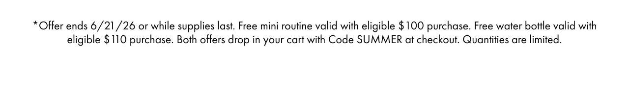 *Offer ends 6/21/26 or while supplies last. Free mini routine valid with eligible $100 purchase. Free water bottle valid with eligible $110 purchase. Both offers drop in your cart with Code SUMMER at checkout. Quantities are limited.