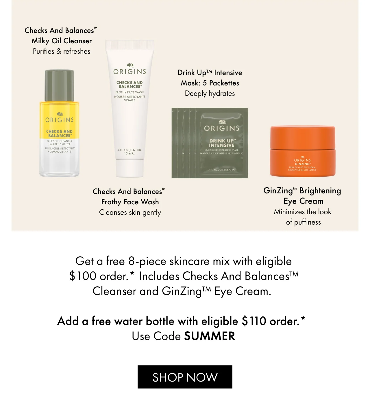 Get a free 8-piece skincare mix with eligible $100 order.* Includes Checks And Balances™ Cleanser and GinZing™ Eye Cream. | Add a free water bottle with eligible $110 order.* | Use Code SUMMER | SHOP NOW