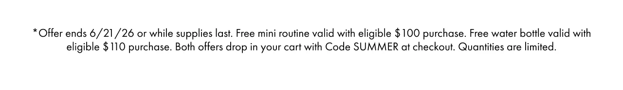 *Offer ends 6/21/26 or while supplies last. Free mini routine valid with eligible $100 purchase. Free water bottle valid with eligible $110 purchase. Both offers drop in your cart with Code SUMMER at checkout. Quantities are limited.