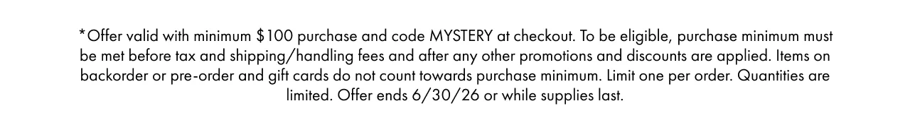 *Offer valid with minimum $100 purchase and code MYSTERY at checkout. To be eligible, purchase minimum must be met before tax and shipping/handling fees and after any other promotions and discounts are applied. Items on backorder or pre-order and gift cards do not count towards purchase minimum. Limit one per order. Quantities are limited. Offer ends 6/30/26 or while supplies last.