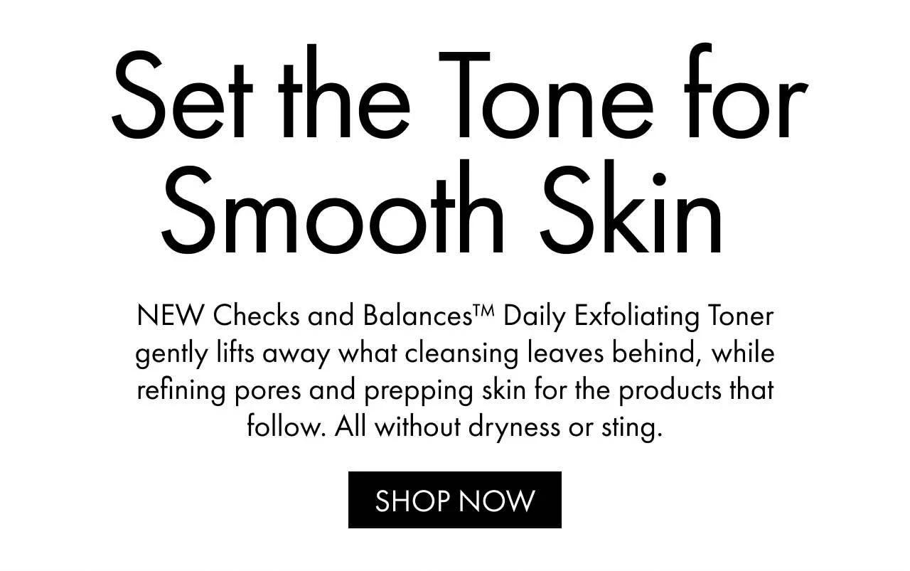 Set the Tone for Smooth Skin | NEW Checks and Balances™ Daily Exfoliating Toner gently lifts away what cleansing leaves behind, while refining pores and prepping skin for the products that follow. All without dryness or sting. | SHOP NOW